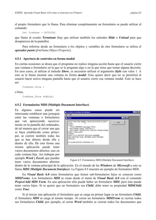 ESIISS: Aprenda Visual Basic 6.0 como si estuviera en Primero

página 62

el propio formulario que lo llama. Para eliminar completamente un formulario se puede utilizar el
comando:
Set frmName = NOTHING

que llama al evento Terminate (hay que utilizar también los métodos Hide o Unload para que
desaparezca de la pantalla).
Para referirse desde un formulario a los objetos y variables de otro formulario se utiliza el
operador punto (frmName.Object.Property).
4.5.1 Apertura de controles en forma modal
En ciertas ocasiones se desea que el programa no realice ninguna acción hasta que el usuario cierre
una ventana o formulario en la que se le pregunta algo o en la que tiene que tomar alguna decisión.
En esos casos, al utilizar el método Show, es necesario utilizar el argumento Style con valor 1. A
esto se le llama mostrar una ventana en forma modal. Esto quiere decir que no se permitirá al
usuario hacer activa ninguna pantalla hasta que el usuario cierre esa ventana modal. Esto se hace
así:
frmName.Show 1

o bien,
frmName.Show vbModal

4.5.2 Formularios MDI (Multiple Document Interface)
En algunos casos puede ser
interesante establecer una jerarquía
entre las ventanas o formularios
que van apareciendo sucesivamente en la pantalla del ordenador,
de tal manera que al cerrar una que
se haya establecido como principal, se cierren también todas las
que se han abierto desde ella y
dentro de ella. De esta forma una
misma aplicación puede tener
varios documentos abiertos, uno en
cada ventana hija. Así trabajan por
ejemplo Word y Excel, que pueden
Figura 4.5. Formularios MDI (Multiple Document Interface).
tener varios documentos abiertos
dentro de la ventana principal de la aplicación. En el mundo de las Windows de Microsoft a esto se
llama MDI (Multiple Document Interface). La Figura 4.5 muestra un ejemplo de formulario MDI.
En Visual Basic 6.0 estos formularios que tienen sub-formularios hijos se conocen como
MDIForms. Los formularios MDI se crean desde el menú de Visual Basic 6.0 con el comando
Project/Add MDI Form. En una aplicación sólo puede haber un formulario MDI, pero éste puede
tener varios hijos. Si se quiere que un formulario sea Child, debe tener su propiedad MDIChild
como True.
Si al iniciar una aplicación el formulario que se carga en primer lugar es un formulario Child,
el formulario MDI se carga al mismo tiempo. Al cerrar un formulario MDIForm se cierran todos
sus formularios Child; por ejemplo, al cerrar Word también se cierran todos los documentos que

 