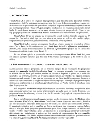 Capítulo 1: Introducción

página 1

1. INTRODUCCIÓN
Visual Basic 6.0 es uno de los lenguajes de programación que más entusiasmo despiertan entre los
programadores de PCs, tanto expertos como novatos. En el caso de los programadores expertos por
la facilidad con la que desarrollan aplicaciones complejas en poquísimo tiempo (comparado con lo
que cuesta programar en Visual C++, por ejemplo). En el caso de los programadores novatos por el
hecho de ver de lo que son capaces a los pocos minutos de empezar su aprendizaje. El precio que
hay que pagar por utilizar Visual Basic 6.0 es una menor velocidad o eficiencia en las aplicaciones.
Visual Basic 6.0 es un lenguaje de programación visual, también llamado lenguaje de 4ª
generación. Esto quiere decir que un gran número de tareas se realizan sin escribir código,
simplemente con operaciones gráficas realizadas con el ratón sobre la pantalla.
Visual Basic 6.0 es también un programa basado en objetos, aunque no orientado a objetos
como C++ o Java. La diferencia está en que Visual Basic 6.0 utiliza objetos con propiedades y
métodos, pero carece de los mecanismos de herencia y polimorfismo propios de los verdaderos
lenguajes orientados a objetos como Java y C++.
En este primer capítulo se presentarán las características generales de Visual Basic 6.0, junto
con algunos ejemplos sencillos que den idea de la potencia del lenguaje y del modo en que se
utiliza.
1.1 PROGRAMAS SECUENCIALES, INTERACTIVOS Y ORIENTADOS A EVENTOS
Existen distintos tipos de programas. En los primeros tiempos de los ordenadores los programas
eran de tipo secuencial (también llamados tipo batch) Un programa secuencial es un programa que
se arranca, lee los datos que necesita, realiza los cálculos e imprime o guarda en el disco los
resultados. De ordinario, mientras un programa secuencial está ejecutándose no necesita ninguna
intervención del usuario. A este tipo de programas se les llama también programas basados u
orientados a procedimientos o a algoritmos (procedural languages). Este tipo de programas siguen
utilizándose ampliamente en la actualidad, pero la difusión de los PCs ha puesto de actualidad otros
tipos de programación.
Los programas interactivos exigen la intervención del usuario en tiempo de ejecución, bien
para suministrar datos, bien para indicar al programa lo que debe hacer por medio de menús. Los
programas interactivos limitan y orientan la acción del usuario. Un ejemplo de programa interactivo
podría ser Matlab.
Por su parte los programas orientados a eventos son los programas típicos de Windows, tales
como Netscape, Word, Excel y PowerPoint. Cuando uno de estos programas ha arrancado, lo único
que hace es quedarse a la espera de las acciones del usuario, que en este caso son llamadas eventos.
El usuario dice si quiere abrir y modificar un fichero existente, o bien comenzar a crear un fichero
desde el principio. Estos programas pasan la mayor parte de su tiempo esperando las acciones del
usuario (eventos) y respondiendo a ellas. Las acciones que el usuario puede realizar en un momento
determinado son variadísimas, y exigen un tipo especial de programación: la programación
orientada a eventos. Este tipo de programación es sensiblemente más complicada que la secuencial
y la interactiva, pero Visual Basic 6.0 la hace especialmente sencilla y agradable.

 
