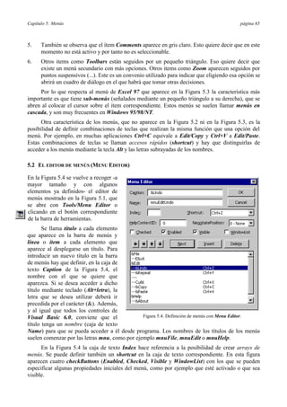 Capítulo 5: Menús

página 65

5.

También se observa que el ítem Comments aparece en gris claro. Esto quiere decir que en este
momento no está activo y por tanto no es seleccionable.

6.

Otros items como Toolbars están seguidos por un pequeño triángulo. Eso quiere decir que
existe un menú secundario con más opciones. Otros items como Zoom aparecen seguidos por
puntos suspensivos (...). Este es un convenio utilizado para indicar que eligiendo esa opción se
abrirá un cuadro de diálogo en el que habrá que tomar otras decisiones.

Por lo que respecta al menú de Excel 97 que aparece en la Figura 5.3 la característica más
importante es que tiene sub-menús (señalados mediante un pequeño triángulo a su derecha), que se
abren al colocar el cursor sobre el ítem correspondiente. Estos menús se suelen llamar menús en
cascada, y son muy frecuentes en Windows 95/98/NT.
Otra característica de los menús, que no aparece en la Figura 5.2 ni en la Figura 5.3, es la
posibilidad de definir combinaciones de teclas que realizan la misma función que una opción del
menú. Por ejemplo, en muchas aplicaciones Ctrl+C equivale a Edit/Copy y Ctrl+V a Edit/Paste.
Estas combinaciones de teclas se llaman accesos rápidos (shortcut) y hay que distinguirlas de
acceder a los menús mediante la tecla Alt y las letras subrayadas de los nombres.
5.2 EL EDITOR DE MENÚS (MENU EDITOR)
En la Figura 5.4 se vuelve a recoger -a
mayor tamaño y con algunos
elementos ya definidos- el editor de
menús mostrado en la Figura 5.1, que
se abre con Tools/Menu Editor o
clicando en el botón correspondiente
de la barra de herramientas.
Se llama título a cada elemento
que aparece en la barra de menús y
línea o ítem a cada elemento que
aparece al desplegarse un título. Para
introducir un nuevo título en la barra
de menús hay que definir, en la caja de
texto Caption de la Figura 5.4, el
nombre con el que se quiere que
aparezca. Si se desea acceder a dicho
título mediante teclado (Alt+letra), la
letra que se desea utilizar deberá ir
precedida por el carácter (&). Además,
y al igual que todos los controles de
Figura 5.4. Definición de menús con Menu Editor.
Visual Basic 6.0, conviene que el
título tenga un nombre (caja de texto
Name) para que se pueda acceder a él desde programa. Los nombres de los títulos de los menús
suelen comenzar por las letras mnu, como por ejemplo mnuFile, mnuEdit o mnuHelp.
En la Figura 5.4 la caja de texto Index hace referencia a la posibilidad de crear arrays de
menús. Se puede definir también un shortcut en la caja de texto correspondiente. En esta figura
aparecen cuatro checkButtons (Enabled, Checked, Visible y WindowList) con los que se pueden
especificar algunas propiedades iniciales del menú, como por ejemplo que esté activado o que sea
visible.

 