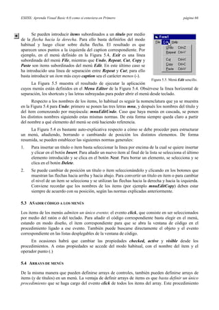 ESIISS: Aprenda Visual Basic 6.0 como si estuviera en Primero

página 66

Se pueden introducir items subordinados a un título por medio
de la flecha hacia la derecha. Para ello basta definirlos del modo
habitual y luego clicar sobre dicha flecha. El resultado es que
aparecen unos puntos a la izquierda del caption correspondiente. Por
ejemplo, en el menú definido en la Figura 5.4, Exit es una línea
subordinada del menú File, mientras que Undo, Repeat, Cut, Copy y
Paste son items subordinados del menú Edit. En este último caso se
ha introducido una línea de separación entre Repeat y Cut; para ello
basta introducir un ítem más cuyo caption sea el carácter menos (-).
Figura 5.5. Menú Edit sencillo.

La Figura 5.5 muestra el resultado de ejecutar la aplicación
cuyos menús están definidos en el Menu Editor de la Figura 5.4. Obsérvese la línea horizontal de
separación, los shortcuts y las letras subrayadas para poder abrir el menú desde teclado.
Respecto a los nombres de los items, lo habitual es seguir la nomenclatura que ya se muestra
en la Figura 5.4 para Undo: primero se ponen las tres letras mnu, y después los nombres del título y
del ítem comenzando por mayúscula: mnuEditUndo. Caso que haya menús en cascada, se ponen
los distintos nombres siguiendo estas mismas normas. De esta forma siempre queda claro a partir
del nombre a qué elemento del menú se está haciendo referencia.
La Figura 5.4 es bastante auto-explicativa respecto a cómo se debe proceder para estructurar
un menú, añadiendo, borrando o cambiando de posición los distintos elementos. De forma
resumida, se pueden establecer las siguientes normas generales:
1.

Para insertar un título o ítem basta seleccionar la línea por encima de la cual se quiere insertar
y clicar en el botón Insert. Para añadir un nuevo ítem al final de la lista se selecciona el último
elemento introducido y se clica en el botón Next. Para borrar un elemento, se selecciona y se
clica en el botón Delete.

2.

Se puede cambiar de posición un título o ítem seleccionándolo y clicando en los botones que
muestran las flechas hacia arriba y hacia abajo. Para convertir un título en ítem o para cambiar
el nivel de un ítem se selecciona y se utilizan las flechas hacia la derecha y hacia la izquierda.
Conviene recordar que los nombres de los items (por ejemplo mnuEditCopy) deben estar
siempre de acuerdo con su posición, según las normas explicadas anteriormente.

5.3 AÑADIR CÓDIGO A LOS MENÚS
Los items de los menús admiten un único evento: el evento click, que consiste en ser seleccionados
por medio del ratón o del teclado. Para añadir el código correspondiente basta elegir en el menú,
estando en modo diseño, el ítem correspondiente para que se abra la ventana de código en el
procedimiento ligado a ese evento. También puede buscarse directamente el objeto y el evento
correspondiente en las listas desplegables de la ventana de código.
En ocasiones habrá que cambiar las propiedades checked, active y visible desde los
procedimientos. A estas propiedades se accede del modo habitual, con el nombre del ítem y el
operador punto (.)
5.4 ARRAYS DE MENÚS
De la misma manera que pueden definirse arrays de controles, también pueden definirse arrays de
items (y de títulos) en un menú. La ventaja de definir arrays de items es que basta definir un único
procedimiento que se haga cargo del evento click de todos los items del array. Este procedimiento

 