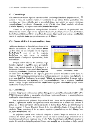 ESIISS: Aprenda Visual Basic 6.0 como si estuviera en Primero

página 72

6.3.2 Control Shape
Este control es en muchos aspectos similar al control Line: tampoco tiene las propiedades text,
Caption y Value, ni reconoce eventos. Se diferencia en que admite formas geométricas más
complejas, que vienen definidas por la propiedad Shape, que admite los valores siguientes:
cuadrado (Square), rectángulo (Rectangle), círculo (Circle), elipse (Oval), cuadrado redondeado
(Rounded Square) y rectángulo redondeado (Rounded Rectangle).
Además de las propiedades correspondientes al tamaño y posición, las propiedades más
interesantes del control Shape son las siguientes: BackColor, BackStyle, BorderColor, BorderStyle,
BorderWidth, FillColor, FillStyle, DrawMode. Un control Shape puede estar visible o no (Visible),
y existe la propiedad Index, que permite crear arrays de Shapes.
6.3.3 Ejemplo 6.1: Uso de los controles Line y Shape
La Figura 6.4 muestra un formulario en el que se han
dibujado tres controles Line y dos controles Shape.
Las tres líneas se han dibujado con la propiedad
BorderWidth=1, pues si no la propiedad
BorderStyle no surte efecto. La propiedad
BorderStyle es 2-Dash para la segunda línea y 3-Dot
para la tercera.
Después se han dibujado dos controles Shape
llamados shpRect y shpRRec, cuyas propiedades
Shape están respectivamente a 0-Rectangle y a
4-Rounded Rectangle. La propiedad BackColor está
Figura 6.4. Controles Line y Shape.
en amarillo para shpRect y en blanco para shpRRect.
En ambos casos BackStyle está en 1-Opaque, pues si no el color de fondo no surte efecto. La
propiedad FillColor (que determina el color de las líneas de rayado) está en rojo para shpRect y en
negro para shpRRect. Finalmente, la propiedad FillStyle que determina el tipo de rayado está en
5-Downward Diagonal para shpRect y en 6-Cross para shpRRect. Como la propiedad DrawMode
está en 13-Copy Pen para ambos controles, shpRRect se superpone sobre shpRect porque ha sido
creada sobre él con posterioridad.
6.3.4 Control Image
El control Image es un contenedor de gráficos bitmap, iconos, metafile, enhanced metafile, GIF y
JPEG. Este control admite ya una amplia colección de eventos, por lo que es ya un control con un
papel mucho más activo que los anteriores.
Las propiedades más propias e importantes de este control son las propiedades Picture y
Stretch. La propiedad Picture sirve para relacionar este control con el fichero que contiene el
gráfico que se desea representar, a través del cuadro de diálogo Load Picture que permite elegir el
fichero a insertar. El fichero deberá ser de uno de los tipos admitidos. Según el fichero elegido, la
propiedad Picture tendrá uno de los tres valores siguientes: icon (ficheros cur, ico), bitmap (bmp,
gif, jpg) o metafile (wmf, emf).
La propiedad Stretch indica cómo se comporta el control Image al introducir en él el
contenido del fichero gráfico. Por defecto, cuando se crea un control Image arrastrando en el
formulario con el ratón esta propiedad tiene el valor False. Estando la propiedad Stretch en False el
tamaño del control se ajusta al tamaño del bitmap o del metafile que se introduce en dicho control.

 