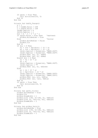 Capítulo 6: Gráficos en Visual Basic 6.0

If optSi = True Then
Call divisiones(10, 5)
End If
End Sub
Private Sub hsbCA_Change()
a = 1
b = hsbBA.Value / 10#
c = hsbCA.Value / 10#
lblBA.Caption = b
lblCA.Caption = c
dis = b ^ 2 - 4 * a * c
If optD2.Value = True Then
’mantener
pctBox.AutoRedraw = True
Else
’borrar
pctBox.AutoRedraw = False
pctBox.Cls
End If
If dis > 0 Then
x1 = (-b + Sqr(dis)) / (2 * a)
x2 = (-b - Sqr(dis)) / (2 * a)
lblX1.Caption = Format(x1, "###0.000")
lblX2.Caption = Format(x2, "###0.000")
pctBox.PSet (x1, 0), vbRed
pctBox.PSet (x2, 0), vbRed
ElseIf dis = 0 Then
x1 = -b / (2 * a)
x2 = x1
lblX1.Caption = Format(x1, "###0.000")
lblX2.Caption = ""
pctBox.PSet (x1, 0), vbGreen
Else
xr = -b / (2 * a)
xi = Sqr(-dis) / (2 * a)
lblX1.Caption = Format(xr, "###0.000")
lblX2.Caption = Format(xi, "###0.000")
pctBox.PSet (xr, xi), vbBlue
pctBox.PSet (xr, -xi), vbBlue
End If
If optSi = True Then
Call divisiones(10, 5)
End If
End Sub
Private Sub optD1_Click()
pctBox.AutoRedraw = True
pctBox.Cls
pctBox.DrawWidth = 1
pctBox.Line (-90, 0)-(90, 0), vbBlack
pctBox.Line (0, -45)-(0, 45), vbBlack
pctBox.DrawWidth = 2
End Sub
Private Sub pctBox_Paint()
pctBox.AutoRedraw = True
pctBox.Line (-90, 0)-(90, 0), vbBlack
pctBox.Line (0, -45)-(0, 45), vbBlack
pctBox.DrawWidth = 2
End Sub

página 85

 