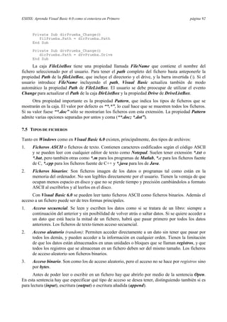 ESIISS: Aprenda Visual Basic 6.0 como si estuviera en Primero

página 92

Private Sub dirPrueba_Change()
filPrueba.Path = dirPrueba.Path
End Sub
Private Sub drvPrueba_Change()
dirPrueba.Path = drvPrueba.Drive
End Sub

La caja FileListBox tiene una propiedad llamada FileName que contiene el nombre del
fichero seleccionado por el usuario. Para tener el path completo del fichero basta anteponerle la
propiedad Path de la fileListBox, que incluye el directorio y el drive, y la barra invertida (). Si el
usuario introduce FileName incluyendo el path, Visual Basic actualiza también de modo
automático la propiedad Path de FileListBox. El usuario se debe preocupar de utilizar el evento
Change para actualizar el Path de la caja DirListBox y la propiedad Drive de DriveListBox.
Otra propiedad importante es la propiedad Pattern, que indica los tipos de ficheros que se
mostrarán en la caja. El valor por defecto es “*.*”, lo cual hace que se muestren todos los ficheros.
Si su valor fuese “*.doc” sólo se mostrarían los ficheros con esta extensión. La propiedad Pattern
admite varias opciones separadas por untos y coma (“*.doc; *.dot”).
7.5 TIPOS DE FICHEROS
Tanto en Windows como en Visual Basic 6.0 existen, principalmente, dos tipos de archivos:
1.

Ficheros ASCII o ficheros de texto. Contienen caracteres codificados según el código ASCII
y se pueden leer con cualquier editor de texto como Notepad. Suelen tener extensión *.txt o
*.bat, pero también otras como *.m para los programas de Matlab, *.c para los ficheros fuente
de C, *.cpp para los ficheros fuente de C++ y *.java para los de Java.

2.

Ficheros binarios: Son ficheros imagen de los datos o programas tal como están en la
memoria del ordenador. No son legibles directamente por el usuario. Tienen la ventaja de que
ocupan menos espacio en disco y que no se pierde tiempo y precisión cambiándolos a formato
ASCII al escribirlos y al leerlos en el disco.

Con Visual Basic 6.0 se pueden leer tanto ficheros ASCII como ficheros binarios. Además el
acceso a un fichero puede ser de tres formas principales.
1.

Acceso secuencial. Se leen y escriben los datos como si se tratara de un libro: siempre a
continuación del anterior y sin posibilidad de volver atrás o saltar datos. Si se quiere acceder a
un dato que está hacia la mitad de un fichero, habrá que pasar primero por todos los datos
anteriores. Los ficheros de texto tienen acceso secuencial.

2.

Acceso aleatorio (random): Permiten acceder directamente a un dato sin tener que pasar por
todos los demás, y pueden acceder a la información en cualquier orden. Tienen la limitación
de que los datos están almacenados en unas unidades o bloques que se llaman registros, y que
todos los registros que se almacenan en un fichero deben ser del mismo tamaño. Los ficheros
de acceso aleatorio son ficheros binarios.

3.

Acceso binario. Son como los de acceso aleatorio, pero el acceso no se hace por registros sino
por bytes.

Antes de poder leer o escribir en un fichero hay que abrirlo por medio de la sentencia Open.
En esta sentencia hay que especificar qué tipo de acceso se desea tener, distinguiendo también si es
para lectura (input), escritura (output) o escritura añadida (append).

 