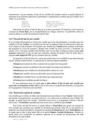 ESIISS: Aprenda Visual Basic 6.0 como si estuviera en Primero página 30
anteriormente. Así por ejemplo, el tipo de las variables del ejemplo anterior se puede declarar al
utilizarlas en las distintas expresiones, poniéndoles a continuación el carácter que ya se indicó en la
Tabla 3.2, en la forma:
Radio# doble precisión
Nombre$ cadena de caracteres
Francos@ unidades monetarias
Longitud& entero largo
Esta forma de indicar el tipo de dato no es la más conveniente. Se mantiene en las sucesivas
versiones de Visual Basic por la compatibilidad con códigos anteriores. Es preferible utilizar la
notación donde se escribe directamente el tipo de dato.
3.4.5 Elección del tipo de una variable
Si en el código del programa se utiliza una variable que no ha sido declarada, se considera que esta
variable es de tipo Variant. Las variables de este tipo se adaptan al tipo de información o dato que
se les asigna en cada momento. Por ejemplo, una variable tipo Variant puede contener al principio
del programa un string de caracteres, después una variable de doble precisión, y finalmente un
número entero. Son pues variables muy flexibles, pero su uso debe restringirse porque ocupan más
memoria (almacenan el tipo de dato que contienen, además del propio valor de dicho dato) y
requieren más tiempo de CPU que los restantes tipos de variables.
En general es el tipo de dato (los valores que puede tener en la realidad) lo que determina qué
tipo de variable se debe utilizar. A continuación se muestran algunos ejemplos:
• Integer para numerar las filas y columnas de una matriz no muy grande
• Long para numerar los habitantes de una ciudad o los números de teléfonos
• Boolean para una variable con sólo dos posibles valores (sí o no)
• Single para variables físicas con decimales que no exijan precisión
• Double para variables físicas con decimales que exijan precisión
• Currency para cantidades grandes de dinero
Es muy importante tener en cuenta que se debe utilizar el tipo de dato más sencillo que
represente correctamente el dato real ya que en otro caso se ocupará más memoria y la ejecución
de los programas o funciones será más lenta.
3.4.6 Declaración explícita de variables
Una variable que se utiliza sin haber sido declarada toma por defecto el tipo Variant. Puede ocurrir
que durante la programación, se cometa un error y se escriba mal el nombre de una variable. Por
ejemplo, se puede tener una variable " declarada como entera, y al programar referirse a ella por
error como "; Visual Basic supondría que ésta es una nueva variable de tipo Variant.
Para evitar este tipo de errores, se puede indicar a Visual Basic que genere un mensaje de
error siempre que encuentre una variable no declarada previamente. Para ello lo más práctico es
establecer una opción por defecto, utilizando el comando Environment del menú Tools/Options; en
el cuadro que se abre se debe poner Yes en la opción Require Variable Declaration. También se
puede hacer esto escribiendo la sentencia siguiente en la sección de declaraciones de cada
formulario y de cada módulo:
Option Explicit
 