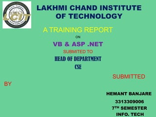 LAKHMI CHAND INSTITUTE
OF TECHNOLOGY
A TRAINING REPORT
ON
VB & ASP .NET
SUBMITED TO
HEAD OF DEPARTMENT
CSE
SUBMITTED
BY
HEMANT BANJARE
3313309006
7TH SEMESTER
INFO. TECH
 