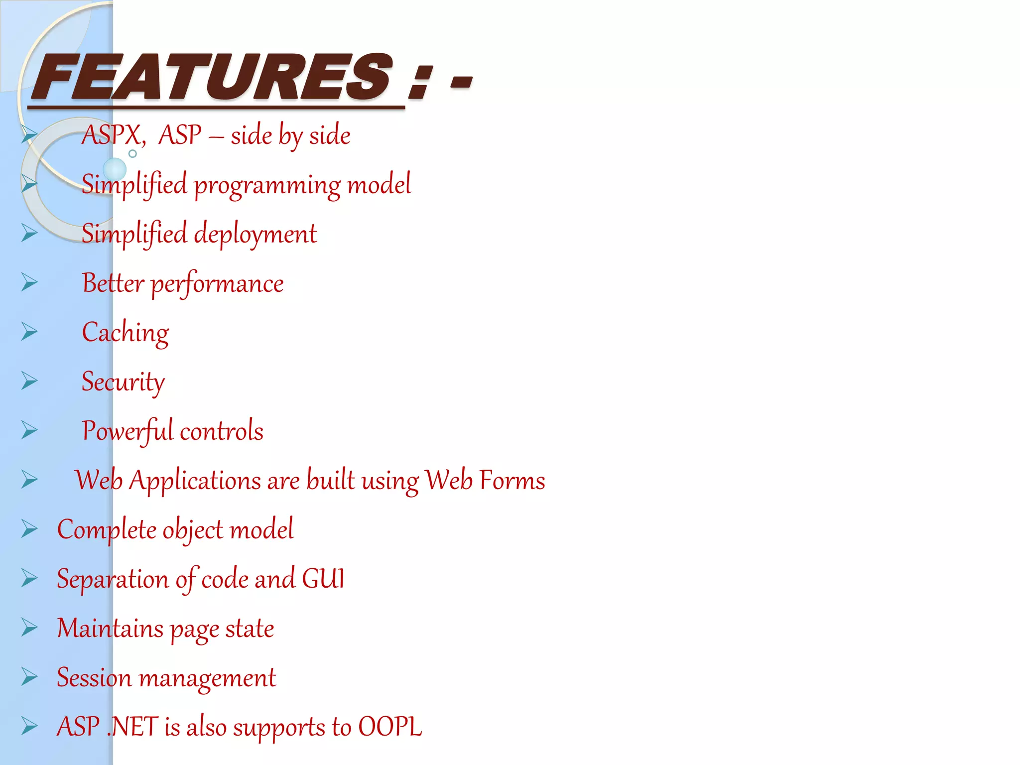 FEATURES : -
 ASPX, ASP – side by side
 Simplified programming model
 Simplified deployment
 Better performance
 Caching
 Security
 Powerful controls
 Web Applications are built using Web Forms
 Complete object model
 Separation of code and GUI
 Maintains page state
 Session management
 ASP .NET is also supports to OOPL
 