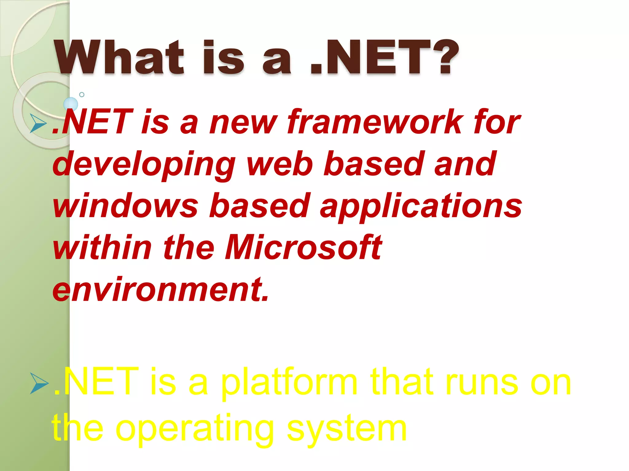 What is a .NET?
.NET is a new framework for
developing web based and
windows based applications
within the Microsoft
environment.
.NET is a platform that runs on
the operating system
 