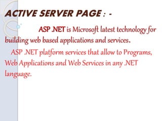 ACTIVE SERVER PAGE : -
ASP .NET is Microsoft latest technology for
building web based applications and services.
ASP .NET platform services that allow to Programs,
Web Applications and Web Services in any .NET
language.
 