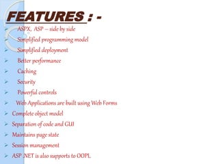 FEATURES : -
 ASPX, ASP – side by side
 Simplified programming model
 Simplified deployment
 Better performance
 Caching
 Security
 Powerful controls
 Web Applications are built using Web Forms
 Complete object model
 Separation of code and GUI
 Maintains page state
 Session management
 ASP .NET is also supports to OOPL
 