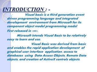 INTRODUCTION : -
Visual basic is a third generation event
driven programming language and integrated
development environment from Microsoft for its
component object model programming model
First released in 1991.
Microsoft intends Visual Basic to be relatively
easy to learn and use.
Visual Basic was derived from basic
and enables the rapid application development of
graphical user interface application, access to
databases using Data Access Objects, Remote Data
objects, and creation of ActiveX controls objects.
 