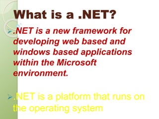 What is a .NET?
.NET is a new framework for
developing web based and
windows based applications
within the Microsoft
environment.
.NET is a platform that runs on
the operating system
 