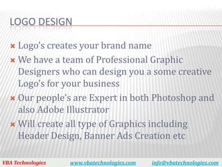 LOGO DESIGN

   Logo’s creates your brand name
   We have a team of Professional Graphic
    Designers who can design you a some creative
    Logo’s for your business
   Our people’s are Expert in both Photoshop and
    also Adobe Illustrator
   Will create all type of Graphics including
    Header Design, Banner Ads Creation etc

VBA Technologies   www.vbatechnologies.com   info@vbatechnologies.com
 