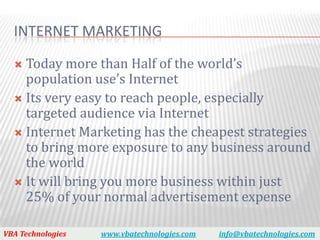 INTERNET MARKETING

   Today more than Half of the world’s
    population use’s Internet
   Its very easy to reach people, especially
    targeted audience via Internet
   Internet Marketing has the cheapest strategies
    to bring more exposure to any business around
    the world
   It will bring you more business within just
    25% of your normal advertisement expense

VBA Technologies   www.vbatechnologies.com   info@vbatechnologies.com
 