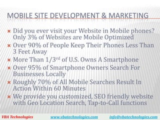 MOBILE SITE DEVELOPMENT & MARKETING
   Did you ever visit your Website in Mobile phones?
    Only 3% of Websites are Mobile Optimized
   Over 90% of People Keep Their Phones Less Than
    3 Feet Away
   More Than 1/3rd of U.S. Owns A Smartphone
   Over 95% of Smartphone Owners Search For
    Businesses Locally
   Roughly 70% of All Mobile Searches Result In
    Action Within 60 Minutes
   We provide you customized, SEO friendly website
    with Geo Location Search, Tap-to-Call functions

VBA Technologies   www.vbatechnologies.com   info@vbatechnologies.com
 