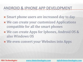 ANDROID & IPHONE APP DEVELOPMENT

   Smart phone users are increased day to day
   We can create your customized Applications
    compatible for all the smart phones
   We can create Apps for Iphones, Android OS &
    also Windows OS
   We even convert your Websites into Apps




VBA Technologies   www.vbatechnologies.com   info@vbatechnologies.com
 