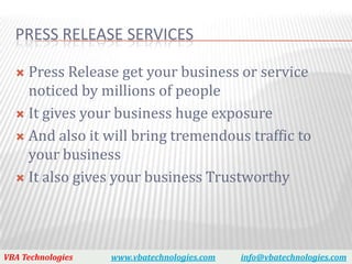 PRESS RELEASE SERVICES

   Press Release get your business or service
    noticed by millions of people
   It gives your business huge exposure

   And also it will bring tremendous traffic to
    your business
   It also gives your business Trustworthy




VBA Technologies   www.vbatechnologies.com   info@vbatechnologies.com
 