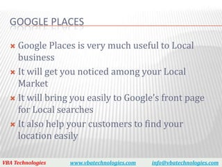 GOOGLE PLACES

   Google Places is very much useful to Local
    business
   It will get you noticed among your Local
    Market
   It will bring you easily to Google’s front page
    for Local searches
   It also help your customers to find your
    location easily

VBA Technologies   www.vbatechnologies.com   info@vbatechnologies.com
 