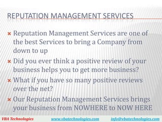 REPUTATION MANAGEMENT SERVICES

   Reputation Management Services are one of
    the best Services to bring a Company from
    down to up
   Did you ever think a positive review of your
    business helps you to get more business?
   What if you have so many positive reviews
    over the net?
   Our Reputation Management Services brings
    your business from NOWHERE to NOW HERE
VBA Technologies   www.vbatechnologies.com   info@vbatechnologies.com
 