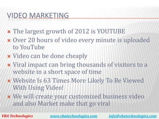 VIDEO MARKETING
   The largest growth of 2012 is YOUTUBE
   Over 20 hours of video every minute is uploaded
    to YouTube
   Video can be done cheaply
   Viral impact can bring thousands of visitors to a
    website in a short space of time
   Website Is 63 Times More Likely To Be Viewed
    With Using Video!
   We will create your customized business video
    and also Market make that go viral
VBA Technologies   www.vbatechnologies.com   info@vbatechnologies.com
 
