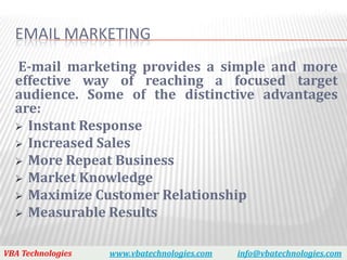 EMAIL MARKETING
  E-mail marketing provides a simple and more
  effective way of reaching a focused target
  audience. Some of the distinctive advantages
  are:
   Instant Response
   Increased Sales
   More Repeat Business
   Market Knowledge
   Maximize Customer Relationship
   Measurable Results


VBA Technologies   www.vbatechnologies.com   info@vbatechnologies.com
 
