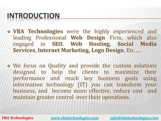 INTRODUCTION
     VBA Technologies were the highly experienced and
      leading Professional Web Design Firm, which also
      engaged in SEO, Web Hosting, Social Media
      Services, Internet Marketing, Logo Design, Etc…..

     We focus on Quality and provide the custom solutions
      designed to help the clients to maximize their
      performance and reach key business goals using
      information technology (IT) you can transform your
      business, and become more effective, reduce cost and
      maintain greater control over their operations.


VBA Technologies   www.vbatechnologies.com   info@vbatechnologies.com
 