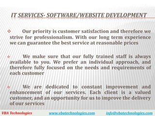 IT SERVICES- SOFTWARE/WEBSITE DEVELOPMENT

         Our priority is customer satisfaction and therefore we
    strive for professionalism. With our long term experience
    we can guarantee the best service at reasonable prices

         We make sure that our fully trained staff is always
    available to you. We prefer an individual approach, and
    therefore fully focused on the needs and requirements of
    each customer

         We are dedicated to constant improvement and
    enhancement of our services. Each client is a valued
    customer, and an opportunity for us to improve the delivery
    of our services
VBA Technologies    www.vbatechnologies.com   info@vbatechnologies.com
 