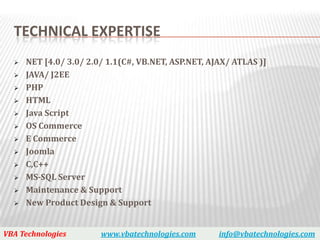 TECHNICAL EXPERTISE
     NET [4.0/ 3.0/ 2.0/ 1.1(C#, VB.NET, ASP.NET, AJAX/ ATLAS )]
     JAVA/ J2EE
     PHP
     HTML
     Java Script
     OS Commerce
     E Commerce
     Joomla
     C,C++
     MS-SQL Server
     Maintenance & Support
     New Product Design & Support


VBA Technologies        www.vbatechnologies.com      info@vbatechnologies.com
 