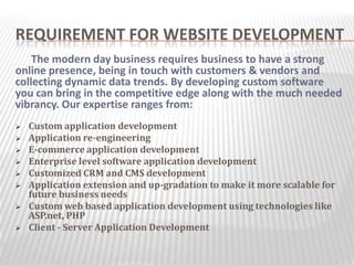 REQUIREMENT FOR WEBSITE DEVELOPMENT
    The modern day business requires business to have a strong
online presence, being in touch with customers & vendors and
collecting dynamic data trends. By developing custom software
you can bring in the competitive edge along with the much needed
vibrancy. Our expertise ranges from:
   Custom application development
   Application re-engineering
   E-commerce application development
   Enterprise level software application development
   Customized CRM and CMS development
   Application extension and up-gradation to make it more scalable for
    future business needs
   Custom web based application development using technologies like
    ASP.net, PHP
   Client - Server Application Development
 