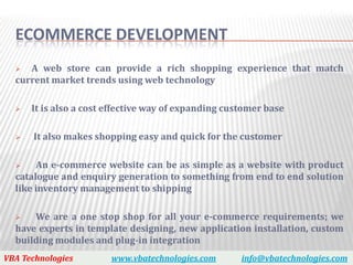 ECOMMERCE DEVELOPMENT
    A web store can provide a rich shopping experience that match
  current market trends using web technology

     It is also a cost effective way of expanding customer base

     It also makes shopping easy and quick for the customer

      An e-commerce website can be as simple as a website with product
  catalogue and enquiry generation to something from end to end solution
  like inventory management to shipping

     We are a one stop shop for all your e-commerce requirements; we
  have experts in template designing, new application installation, custom
  building modules and plug-in integration
VBA Technologies        www.vbatechnologies.com       info@vbatechnologies.com
 