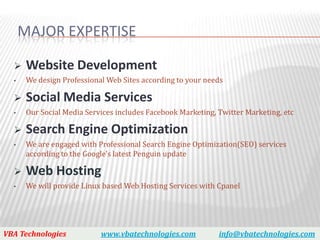 MAJOR EXPERTISE

      Website Development
  •    We design Professional Web Sites according to your needs

      Social Media Services
  •    Our Social Media Services includes Facebook Marketing, Twitter Marketing, etc

      Search Engine Optimization
  •    We are engaged with Professional Search Engine Optimization(SEO) services
       according to the Google's latest Penguin update

      Web Hosting
  •    We will provide Linux based Web Hosting Services with Cpanel




VBA Technologies            www.vbatechnologies.com           info@vbatechnologies.com
 