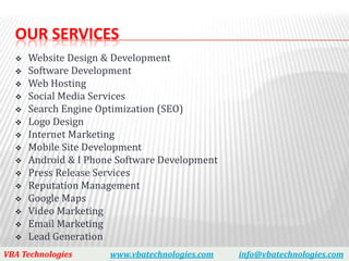 OUR SERVICES
     Website Design & Development
     Software Development
     Web Hosting
     Social Media Services
     Search Engine Optimization (SEO)
     Logo Design
     Internet Marketing
     Mobile Site Development
     Android & I Phone Software Development
     Press Release Services
     Reputation Management
     Google Maps
     Video Marketing
     Email Marketing
     Lead Generation
VBA Technologies      www.vbatechnologies.com   info@vbatechnologies.com
 
