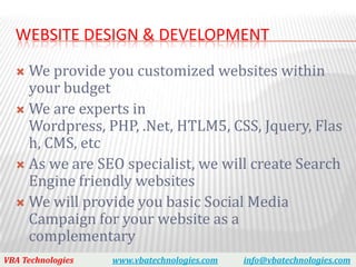 WEBSITE DESIGN & DEVELOPMENT

   We provide you customized websites within
    your budget
   We are experts in
    Wordpress, PHP, .Net, HTLM5, CSS, Jquery, Flas
    h, CMS, etc
   As we are SEO specialist, we will create Search
    Engine friendly websites
   We will provide you basic Social Media
    Campaign for your website as a
    complementary
VBA Technologies   www.vbatechnologies.com   info@vbatechnologies.com
 