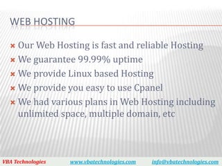 WEB HOSTING

   Our Web Hosting is fast and reliable Hosting
   We guarantee 99.99% uptime

   We provide Linux based Hosting

   We provide you easy to use Cpanel

   We had various plans in Web Hosting including
    unlimited space, multiple domain, etc



VBA Technologies   www.vbatechnologies.com   info@vbatechnologies.com
 