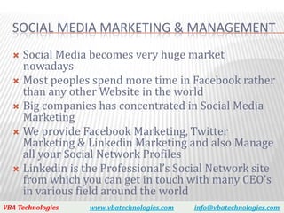 SOCIAL MEDIA MARKETING & MANAGEMENT
   Social Media becomes very huge market
    nowadays
   Most peoples spend more time in Facebook rather
    than any other Website in the world
   Big companies has concentrated in Social Media
    Marketing
   We provide Facebook Marketing, Twitter
    Marketing & Linkedin Marketing and also Manage
    all your Social Network Profiles
   Linkedin is the Professional’s Social Network site
    from which you can get in touch with many CEO’s
    in various field around the world
VBA Technologies   www.vbatechnologies.com   info@vbatechnologies.com
 