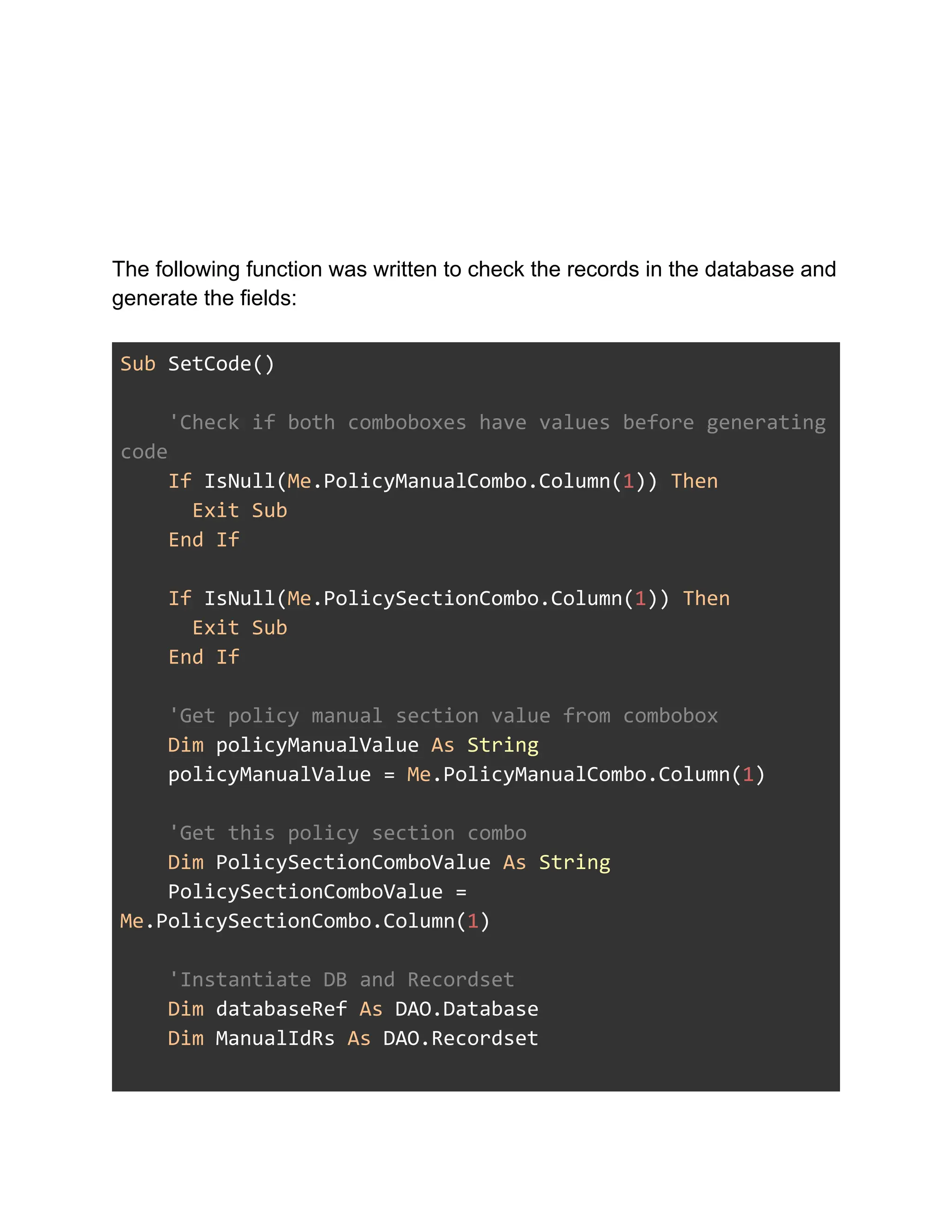 The following function was written to check the records in the database and
generate the fields:
Sub SetCode()
'Check if both comboboxes have values before generating
code
If IsNull(Me.PolicyManualCombo.Column(1)) Then
Exit Sub
End If
If IsNull(Me.PolicySectionCombo.Column(1)) Then
Exit Sub
End If
'Get policy manual section value from combobox
Dim policyManualValue As String
policyManualValue = Me.PolicyManualCombo.Column(1)
'Get this policy section combo
Dim PolicySectionComboValue As String
PolicySectionComboValue =
Me.PolicySectionCombo.Column(1)
'Instantiate DB and Recordset
Dim databaseRef As DAO.Database
Dim ManualIdRs As DAO.Recordset
 
