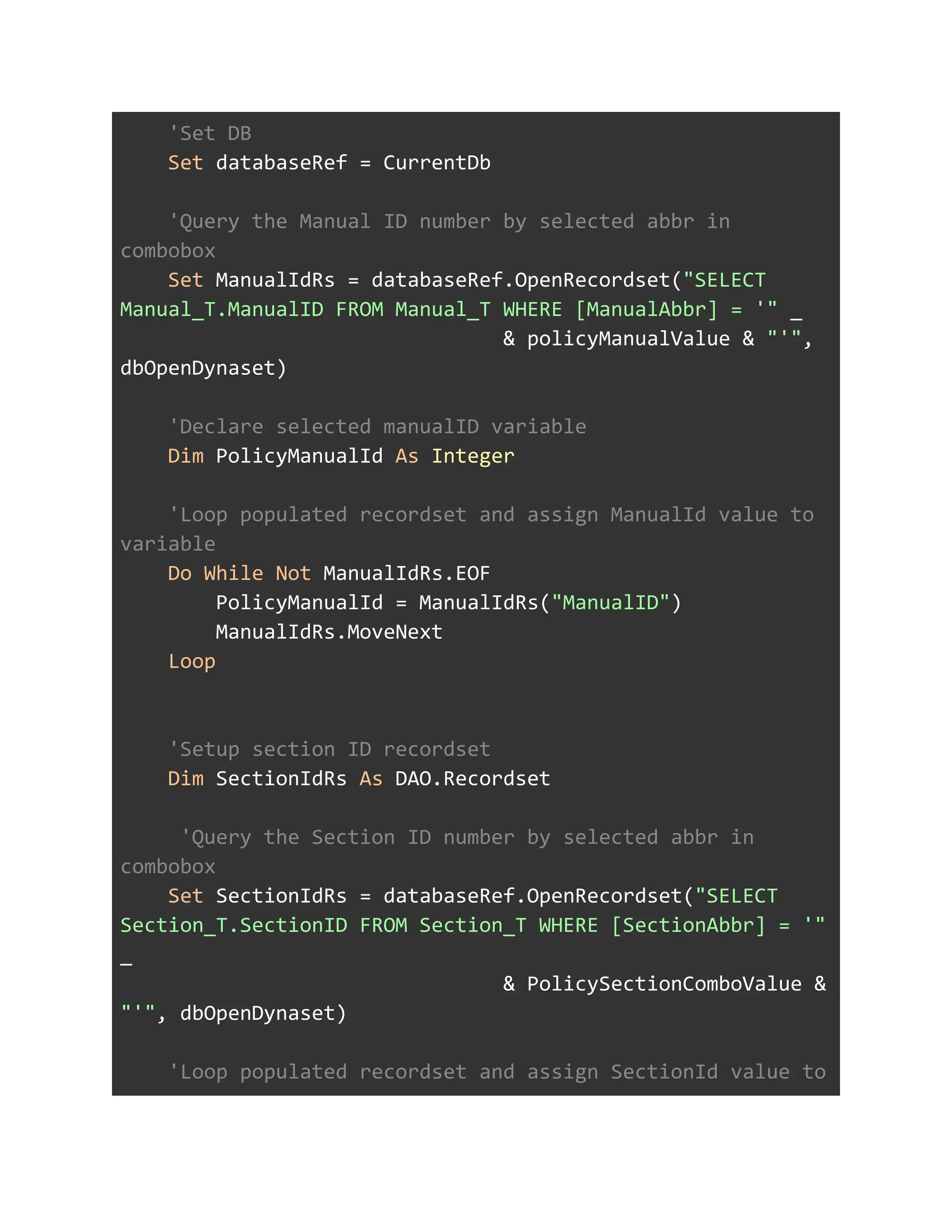 'Set DB
Set databaseRef = CurrentDb
'Query the Manual ID number by selected abbr in
combobox
Set ManualIdRs = databaseRef.OpenRecordset("SELECT
Manual_T.ManualID FROM Manual_T WHERE [ManualAbbr] = '" _
& policyManualValue & "'",
dbOpenDynaset)
'Declare selected manualID variable
Dim PolicyManualId As Integer
'Loop populated recordset and assign ManualId value to
variable
Do While Not ManualIdRs.EOF
PolicyManualId = ManualIdRs("ManualID")
ManualIdRs.MoveNext
Loop
'Setup section ID recordset
Dim SectionIdRs As DAO.Recordset
'Query the Section ID number by selected abbr in
combobox
Set SectionIdRs = databaseRef.OpenRecordset("SELECT
Section_T.SectionID FROM Section_T WHERE [SectionAbbr] = '"
_
& PolicySectionComboValue &
"'", dbOpenDynaset)
'Loop populated recordset and assign SectionId value to
 