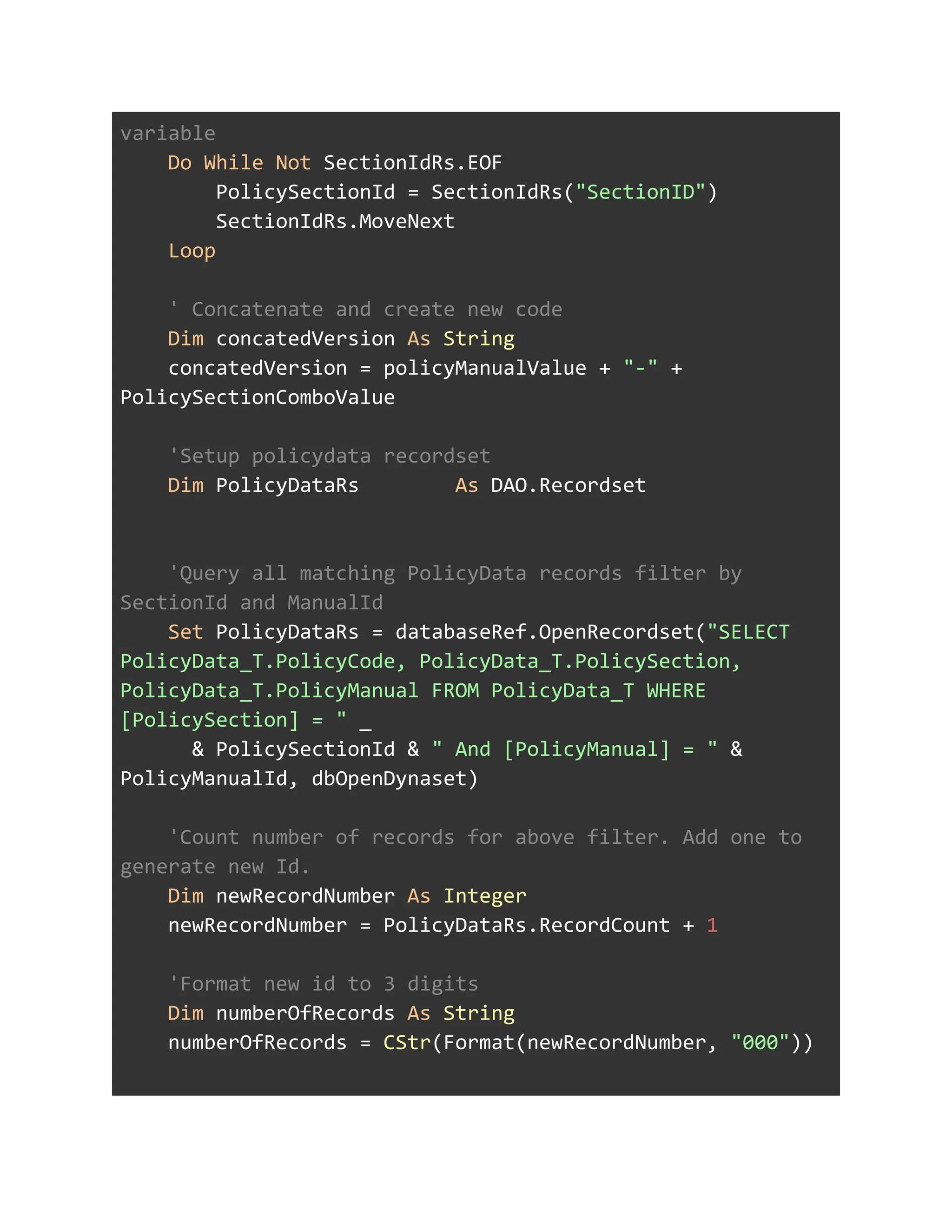 variable
Do While Not SectionIdRs.EOF
PolicySectionId = SectionIdRs("SectionID")
SectionIdRs.MoveNext
Loop
' Concatenate and create new code
Dim concatedVersion As String
concatedVersion = policyManualValue + "-" +
PolicySectionComboValue
'Setup policydata recordset
Dim PolicyDataRs As DAO.Recordset
'Query all matching PolicyData records filter by
SectionId and ManualId
Set PolicyDataRs = databaseRef.OpenRecordset("SELECT
PolicyData_T.PolicyCode, PolicyData_T.PolicySection,
PolicyData_T.PolicyManual FROM PolicyData_T WHERE
[PolicySection] = " _
& PolicySectionId & " And [PolicyManual] = " &
PolicyManualId, dbOpenDynaset)
'Count number of records for above filter. Add one to
generate new Id.
Dim newRecordNumber As Integer
newRecordNumber = PolicyDataRs.RecordCount + 1
'Format new id to 3 digits
Dim numberOfRecords As String
numberOfRecords = CStr(Format(newRecordNumber, "000"))
 