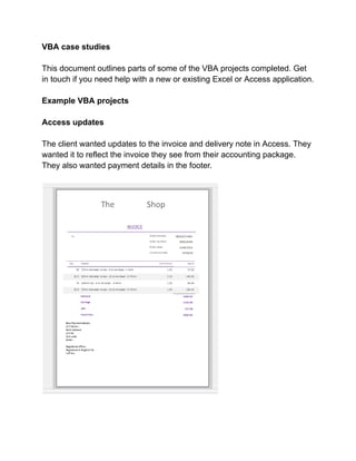 VBA case studies
This document outlines parts of some of the VBA projects completed. Get
in touch if you need help with a new or existing Excel or Access application.
Example VBA projects
Access updates
The client wanted updates to the invoice and delivery note in Access. They
wanted it to reflect the invoice they see from their accounting package.
They also wanted payment details in the footer.
 