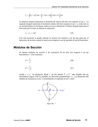 Capítulo VIII: Propiedades Geométricas de las Secciones
Francisco D’Amico, UNIMET Módulo de Sección 71
( )
∫ ∫ ∫ ∫
+
′
+
′
=
+
′
=
A A A A
x dA
d
dA
y
d
dA
y
dA
d
y
I 2
2
2
2
La primera integral representa el momento de inercia del área con respecto al eje x´. La
segunda integral representa el momento estático del área respecto al eje x´ y como éste es
un eje baricéntrico el momento estático es cero; finalmente la última integral representa el
área total, por lo tanto se obtiene la expresión:
2
Ad
I
I x
x +
= ′ (19)
Con esta ecuación se puede calcular la inercia con respecto a un eje que pasa por el
baricentro de un área a partir la inercia con respecto a un eje paralelo al eje del baricentro.
Módulos de Sección
Se llaman módulos de sección o de resistencia de un área con respecto a un eje
baricéntrico x´ a los cocientes:
y
I
S x
′
=
′ ′
(20)
y
I
S x
′
′
=
′
′ ′
(21)
siendo y´ e y´´ las distancias desde x´ de dos puntos P´ y P´´ más alejados del eje
baricéntrico (figura VIII-7), medidos en dirección perpendicular a x´. La dimensión del
módulo de resistencia es [L]3
y normalmente se expresan en cm3
o mm3
.
G
x’
P’
P
y
y’
Figura VIII - 7
 