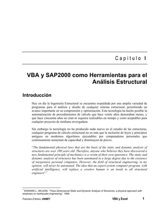 Francisco D’Amico, UNIMET VBA y Excel 1
C a p í t u l o I
VBA y SAP2000 como Herramientas para el
Análisis Estructural
Introducción
Hoy en día la Ingeniería Estructural se encuentra respaldada por una amplia variedad de
programas para el análisis y diseño de cualquier sistema estructural, permitiendo un
avance importante en su comprensión y optimización. Esta tecnología ha hecho posible la
automatización de procedimientos de cálculo que hace veinte años demoraban meses, y
que hace cincuenta años no eran ni siquiera realizables en tiempo y costo aceptables para
cualquier proyecto de mediana envergadura.
Sin embargo la tecnología no ha producido nada nuevo en el estudio de las estructuras,
cualquier programa de cálculo estructural no es más que la inclusión de leyes y principios
antiguos en modernos algoritmos ejecutables por computadoras personales que
continuamente aumentan de capacidad y disminuyen de precio.
“The fundamental physical laws that are the basis of the static and dynamic analysis of
structures are over 100 years old. Therefore, anyone who believes they have discovered a
new fundamental principle of mechanics is a victim of their own ignorance. The static and
dynamic analysis of structures has been automated to a large degree due to the existence
of inexpensive personal computers. However, the field of structural engineering, in my
opinion, will never be automated. The idea that an expert-system computer program, with
artificial intelligence, will replace a creative human is an insult to all structural
engineers”.1
1
EDWARD L. WILSON: “Three Dimensional Static and Dynamic Analysis of Structures, a physical approach with
emphasis on earthquake engineering”. 1998.
 