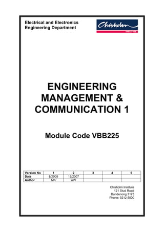 Electrical and Electronics
Engineering Department
ENGINEERING
MANAGEMENT &
COMMUNICATION 1
Module Code VBB225
Version No 1 2 3 4 5
Date 8/2005 12/2007
Author MK AW
Chisholm Institute
121 Stud Road
Dandenong 3175
Phone: 9212 5000
 
