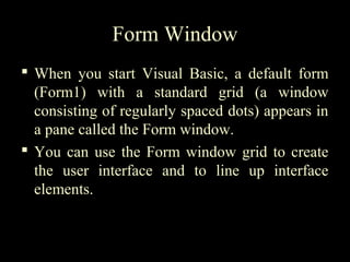 Form Window
 When you start Visual Basic, a default form
(Form1) with a standard grid (a window
consisting of regularly spaced dots) appears in
a pane called the Form window.
 You can use the Form window grid to create
the user interface and to line up interface
elements.
 