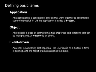 Defining basic terms
Application
An application is a collection of objects that work together to accomplish
something useful. In VB the application is called a Project.
Object
An object is a piece of software that has properties and functions that can
be manipulated. A window is an object.
Event-driven
An event is something that happens - the user clicks on a button, a form
is opened, and the result of a calculation is too large.
 