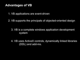 Advantages of VB
1. VB applications are event-driven
2. VB supports the principals of objected-oriented design
3. VB is a complete windows application development
system
4. VB uses ActiveX controls, dynamically linked libraries
(DDL) and add-ins.
 