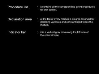 Procedure list : it contains all the corresponding event procedures
for that control.
Declaration area : at the top of every module is an area reserved for
declaring variables and constant used within the
module.
Indicator bar : it is a vertical gray area along the left side of
the code window.
 