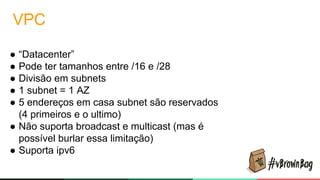 VPC
● “Datacenter”
● Pode ter tamanhos entre /16 e /28
● Divisão em subnets
● 1 subnet = 1 AZ
● 5 endereços em casa subnet são reservados
(4 primeiros e o ultimo)
● Não suporta broadcast e multicast (mas é
possível burlar essa limitação)
● Suporta ipv6
 