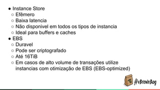 ● Instance Store
○ Efêmero
○ Baixa latencia
○ Não disponivel em todos os tipos de instancia
○ Ideal para buffers e caches
● EBS
○ Duravel
○ Pode ser criptografado
○ Até 16TiB
○ Em casos de alto volume de transações utilize
instancias com otimização de EBS (EBS-optimized)
 
