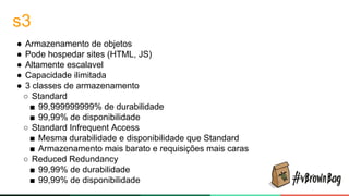 s3
● Armazenamento de objetos
● Pode hospedar sites (HTML, JS)
● Altamente escalavel
● Capacidade ilimitada
● 3 classes de armazenamento
○ Standard
■ 99,999999999% de durabilidade
■ 99,99% de disponibilidade
○ Standard Infrequent Access
■ Mesma durabilidade e disponibilidade que Standard
■ Armazenamento mais barato e requisições mais caras
○ Reduced Redundancy
■ 99,99% de durabilidade
■ 99,99% de disponibilidade
 