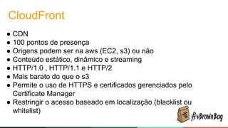 CloudFront
● CDN
● 100 pontos de presença
● Origens podem ser na aws (EC2, s3) ou não
● Conteúdo estático, dinâmico e streaming
● HTTP/1.0 , HTTP/1.1 e HTTP/2
● Mais barato do que o s3
● Permite o uso de HTTPS e certificados gerenciados pelo
Certificate Manager
● Restringir o acesso baseado em localização (blacklist ou
whitelist)
 