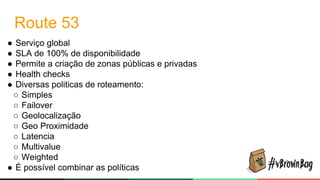 Route 53
● Serviço global
● SLA de 100% de disponibilidade
● Permite a criação de zonas públicas e privadas
● Health checks
● Diversas politicas de roteamento:
○ Simples
○ Failover
○ Geolocalização
○ Geo Proximidade
○ Latencia
○ Multivalue
○ Weighted
● É possível combinar as políticas
 